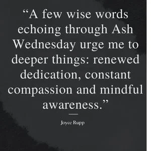 "A few wise words echoing through Ash Wednesday urge me to deeper things: renewed dedication, constant compassion and mindful awareness." - Joyce Rupp