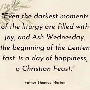 "Even the darkest moments of the liturgy are filled with joy, and Ash Wednesday, the beginning of the Lenten fast, is a day of happiness, a Christian Feast." - Father Thomas Merton